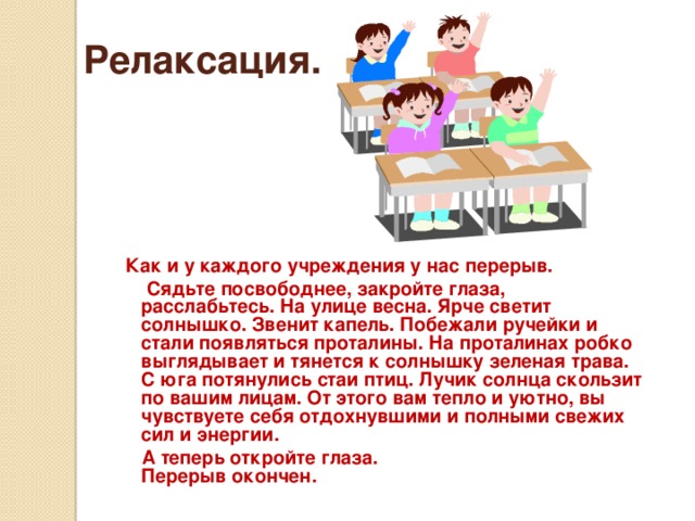 Релаксация.   Как и у каждого учреждения у нас перерыв.  Сядьте посвободнее, закройте глаза, расслабьтесь. На улице весна. Ярче светит солнышко. Звенит капель. Побежали ручейки и стали появляться проталины. На проталинах робко выглядывает и тянется к солнышку зеленая трава. С юга потянулись стаи птиц. Лучик солнца скользит по вашим лицам. От этого вам тепло и уютно, вы чувствуете себя отдохнувшими и полными свежих сил и энергии.  А теперь откройте глаза. Перерыв окончен.