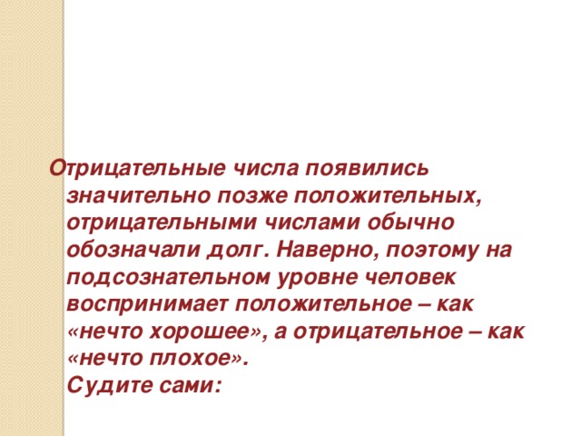 Отрицательные числа появились значительно позже положительных, отрицательными числами обычно обозначали долг. Наверно, поэтому на подсознательном уровне человек воспринимает положительное – как «нечто хорошее», а отрицательное – как «нечто плохое».  Судите сами: