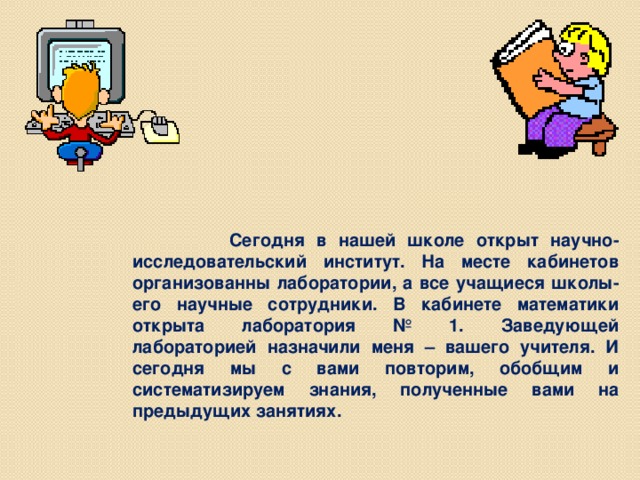 Сегодня в нашей школе открыт научно- исследовательский институт. На месте кабинетов организованны лаборатории, а все учащиеся школы- его научные сотрудники. В кабинете математики открыта лаборатория № 1. Заведующей лабораторией назначили меня – вашего учителя. И сегодня мы с вами повторим, обобщим и систематизируем знания, полученные вами на предыдущих занятиях.