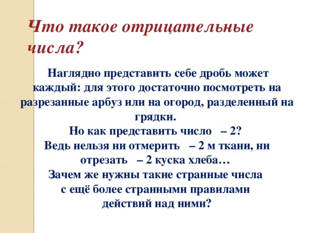 Что такое отрицательные числа?  Наглядно представить себе дробь может каждый: для этого достаточно посмотреть на разрезанные арбуз или на огород, разделенный на грядки. Но как представить число – 2? Ведь нельзя ни отмерить – 2 м ткани, ни отрезать – 2 куска хлеба… Зачем же нужны такие странные числа с ещё более странными правилами действий над ними?