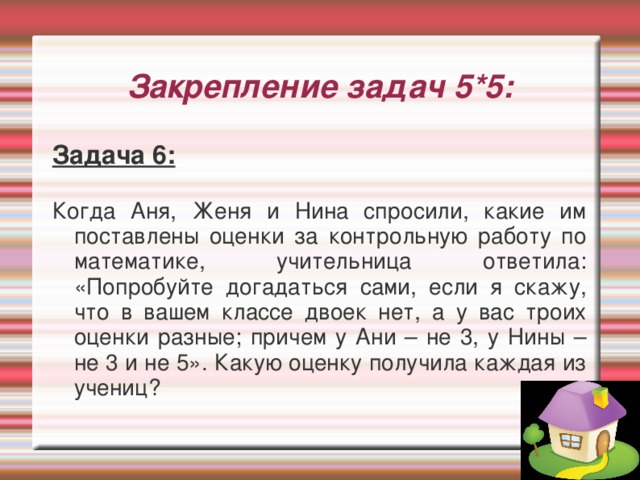 Закрепление задач 5*5: Задача 6:  Когда Аня, Женя и Нина спросили, какие им поставлены оценки за контрольную работу по математике, учительница ответила: «Попробуйте догадаться сами, если я скажу, что в вашем классе двоек нет, а у вас троих оценки разные; причем у Ани – не 3, у Нины – не 3 и не 5». Какую оценку получила каждая из учениц?