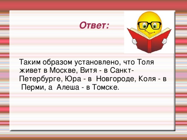 Ответ: Таким образом установлено, что Толя живет в Москве, Витя - в Санкт-Петербурге, Юра - в Новгороде, Коля - в Перми, а Алеша - в Томске.