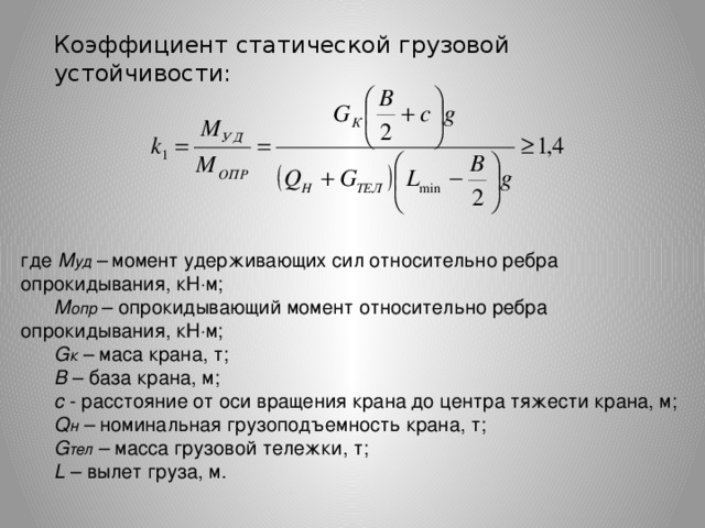 Коэффициент статической грузовой устойчивости: где М уд –  момент удерживающих сил относительно ребра опрокидывания, кН  м; М опр – опрокидывающий момент относительно ребра опрокидывания, кН  м; G к – маса крана, т; В – база крана, м; с - расстояние от оси вращения крана до центра тяжести крана, м; Q н – номинальная грузоподъемность крана, т; G тел – масса грузовой тележки, т; L – вылет груза, м.