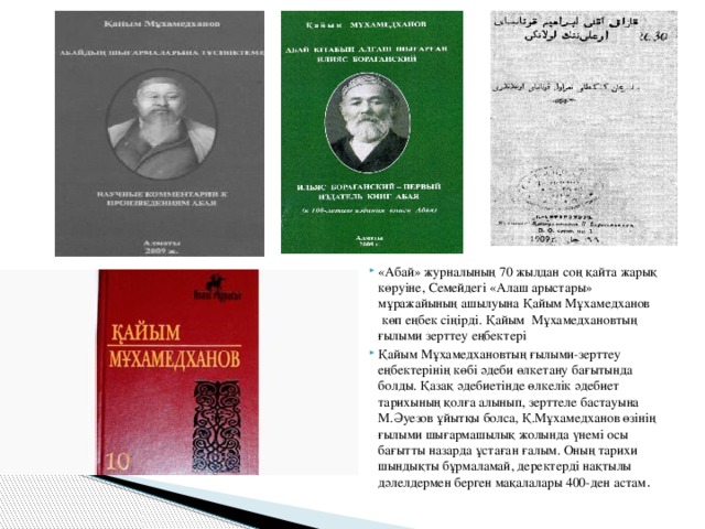 «Абай» журналының 70 жылдан соң қайта жарық көруіне, Семейдегі «Алаш арыстары» мұражайының ашылуына Қайым Мұхамедханов  көп еңбек сіңірді. Қайым  Мұхамедхановтың ғылыми зерттеу еңбектері Қайым Мұхамедхановтың ғылыми-зерттеу еңбектерінің көбі әдеби өлкетану бағытында болды. Қазақ әдебиетінде өлкелік әдебиет тарихының қолға алынып, зерттеле бастауына М.Әуезов ұйытқы болса, Қ.Мұхамедханов өзінің ғылыми шығармашылық жолында үнемі осы бағытты назарда ұстаған ғалым. Оның тарихи шындықты бұрмаламай, деректерді нақтылы дәлелдермен берген мақалалары 400-ден астам .