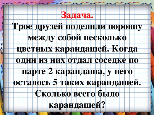 Задача.  Трое друзей поделили поровну между собой несколько цветных карандашей. Когда один из них отдал соседке по парте 2 карандаша, у него осталось 5 таких карандашей. Сколько всего было карандашей?