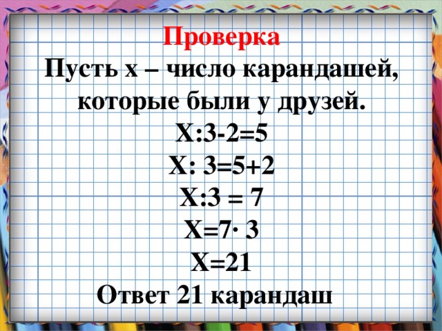 Проверка  Пусть х – число карандашей, которые были у друзей.  Х:3-2=5  Х: 3=5+2  Х:3 = 7  Х=7∙ 3  Х=21  Ответ 21 карандаш