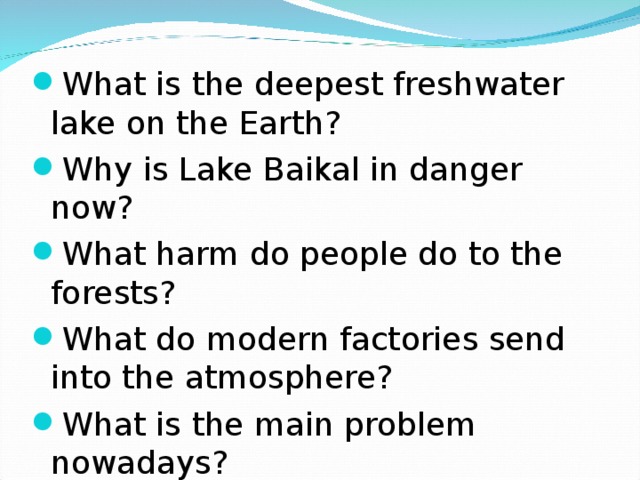 What is the deepest freshwater lake on the Earth? Why is Lake Baikal in danger now? What harm do people do to the forests? What do modern factories send into the atmosphere? What is the main problem nowadays?
