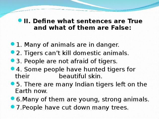 II. Define what sentences are True and what of them are False:  1. Many of animals are in danger. 2. Tigers can’t kill domestic animals. 3. People are not afraid of tigers. 4. Some people have hunted tigers for their beautiful skin. 5. There are many Indian tigers left on the Earth now. 6 .Many of them are young, strong animals. 7.People have cut down many trees.