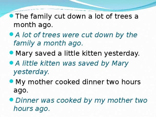 The family cut down a lot of trees a month ago. A lot of trees were cut down by the family a month ago. Mary saved a little kitten yesterday. A little kitten was saved by Mary yesterday. My mother cooked dinner two hours ago. Dinner was cooked by my mother two hours ago.