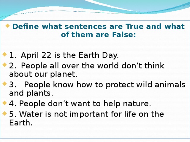Define what sentences are True and what of them are False:  1.  April 22 is the Earth Day. 2.  People all over the world don’t think about our planet. 3. People know how to protect wild animals and plants. 4. People don’t want to help nature. 5. Water is not important for life on the Earth.