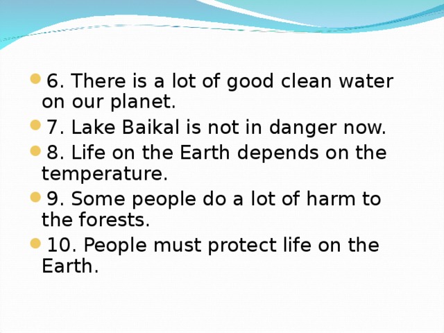 6. There is a lot of good clean water on our planet. 7. Lake Baikal is not in danger now. 8. Life on the Earth depends on the temperature. 9. Some people do a lot of harm to the forests. 10. People must protect life on the Earth.