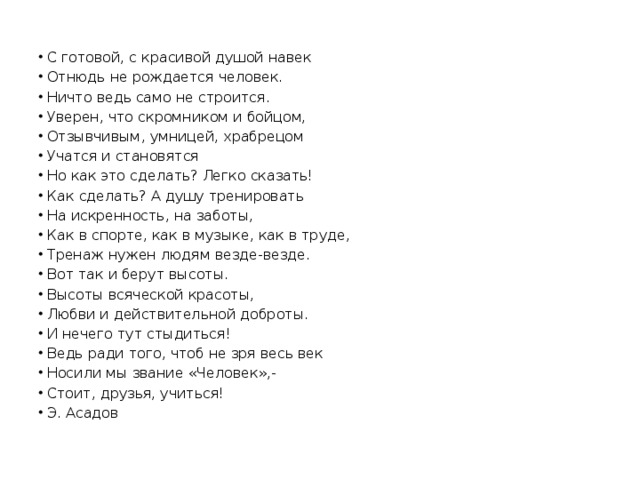 С готовой, с красивой душой навек Отнюдь не рождается человек. Ничто ведь само не строится. Уверен, что скромником и бойцом, Отзывчивым, умницей, храбрецом Учатся и становятся Но как это сделать? Легко сказать! Как сделать? А душу тренировать На искренность, на заботы, Как в спорте, как в музыке, как в труде, Тренаж нужен людям везде-везде. Вот так и берут высоты. Высоты всяческой красоты, Любви и действительной доброты. И нечего тут стыдиться! Ведь ради того, чтоб не зря весь век Носили мы звание «Человек»,- Стоит, друзья, учиться! Э. Асадов