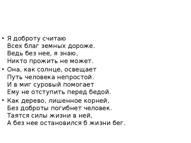 Я доброту считаю   Всех благ земных дороже.   Ведь без нее, я знаю,   Никто прожить не может. Она, как солнце, освещает  Путь человека непростой.  И в миг суровый помогает  Ему не отступить перед бедой. Как дерево, лишенное корней,  Без доброты погибнет человек.   Таятся силы жизни в ней,   А без нее остановился б жизни бег.