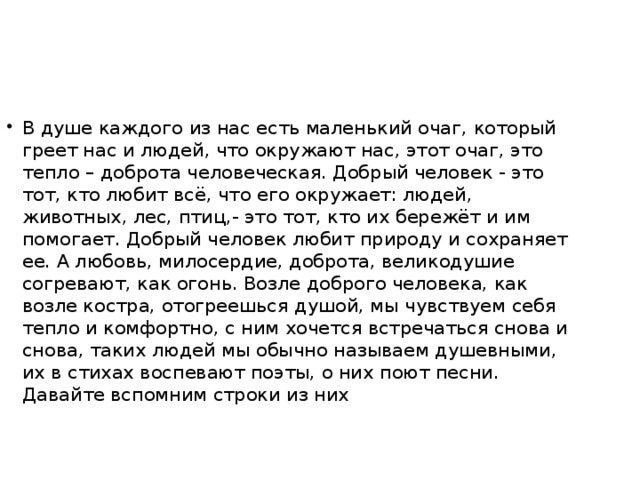 В душе каждого из нас есть маленький очаг, который греет нас и людей, что окружают нас, этот очаг, это тепло – доброта человеческая. Добрый человек - это тот, кто любит всё, что его окружает: людей, животных, лес, птиц,- это тот, кто их бережёт и им помогает. Добрый человек любит природу и сохраняет ее. А любовь, милосердие, доброта, великодушие согревают, как огонь. Возле доброго человека, как возле костра, отогреешься душой, мы чувствуем себя тепло и комфортно, с ним хочется встречаться снова и снова, таких людей мы обычно называем душевными, их в стихах воспевают поэты, о них поют песни. Давайте вспомним строки из них