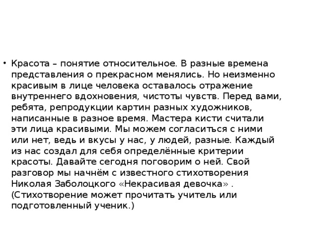 Красота – понятие относительное. В разные времена представления о прекрасном менялись. Но неизменно красивым в лице человека оставалось отражение внутреннего вдохновения, чистоты чувств. Перед вами, ребята, репродукции картин разных художников, написанные в разное время. Мастера кисти считали эти лица красивыми. Мы можем согласиться с ними или нет, ведь и вкусы у нас, у людей, разные. Каждый из нас создал для себя определённые критерии красоты. Давайте сегодня поговорим о ней. Свой разговор мы начнём с известного стихотворения Николая Заболоцкого «Некрасивая девочка» . (Стихотворение может прочитать учитель или подготовленный ученик.)