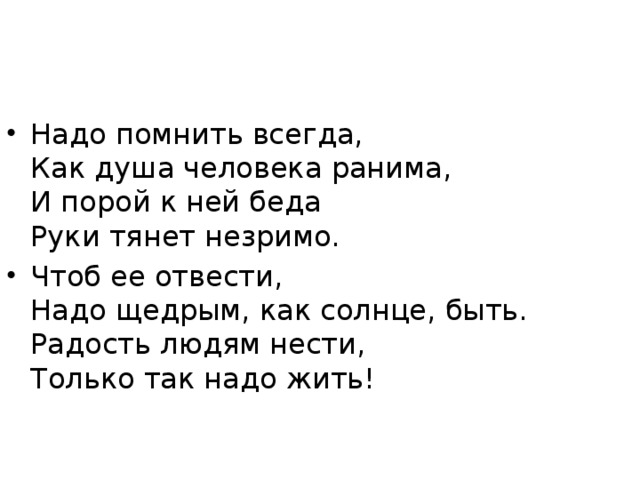 Надо помнить всегда,  Как душа человека ранима,  И порой к ней беда  Руки тянет незримо. Чтоб ее отвести,  Надо щедрым, как солнце, быть.  Радость людям нести,  Только так надо жить!