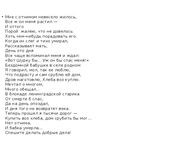 Мне с отчимом невесело жилось,  Все ж он меня растил —  И оттого  Порой жалею, что не довелось  Хоть чем-нибудь порадовать его.  Когда он слег и тихо умирал,  Рассказывает мать,  День ото дня  Все чаще вспоминал меня и ждал:  «Вот Шурку бы... Уж он бы спас меня!»  Бездомной бабушке в селе родном  Я говорил, мол, так ее люблю,  Что подрасту и сам срублю ей дом,  Дров наготовлю, Хлеба воз куплю.  Мечтал о многом,  Много обещал...  В блокаде ленинградской старика  От смерти б спас,  Да на день опоздал,  И дня того не возвратят века.  Теперь прошел я тысячи дорог —  Купить воз хлеба, дом срубить бы мог...  Нет отчима,  И бабка умерла...  Спешите делать добрые дела!