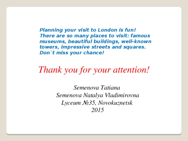 Planning your visit to London is fun! There are so many places to visit: famous museums, beautiful buildings, well-known towers, impressive streets and squares. Don`t miss your chance!  Thank you for your attention! Semenova Tatiana Semenova Natalya Vladimirovna Lyceum №35, Novokuznetsk 2015