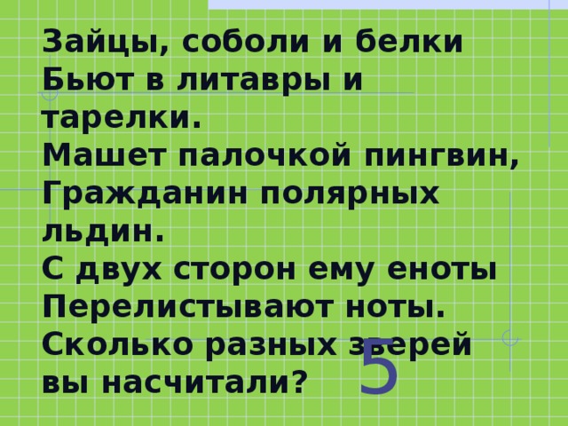 Зайцы, соболи и белки  Бьют в литавры и тарелки.  Машет палочкой пингвин,  Гражданин полярных льдин.  С двух сторон ему еноты  Перелистывают ноты.  Сколько разных зверей вы насчитали? 5