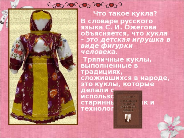 Что такое кукла? В словаре русского языка С. И. Ожегова объясняется, что кукла – это детская игрушка в виде фигурки человека.  Тряпичные куклы, выполненные в традициях, сложившихся в народе, это куклы, которые делали с использованием старинных техник и технологий.