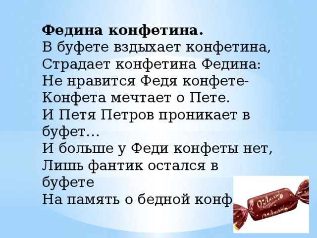 Федина конфетина. В буфете вздыхает конфетина, Страдает конфетина Федина: Не нравится Федя конфете- Конфета мечтает о Пете. И Петя Петров проникает в буфет… И больше у Феди конфеты нет, Лишь фантик остался в буфете На память о бедной конфете.