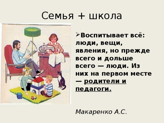 Семья + школа Воспитывает всё: люди, вещи, явления, но прежде всего и дольше всего — люди. Из них на первом месте — родители и педагоги.   Макаренко А.С.