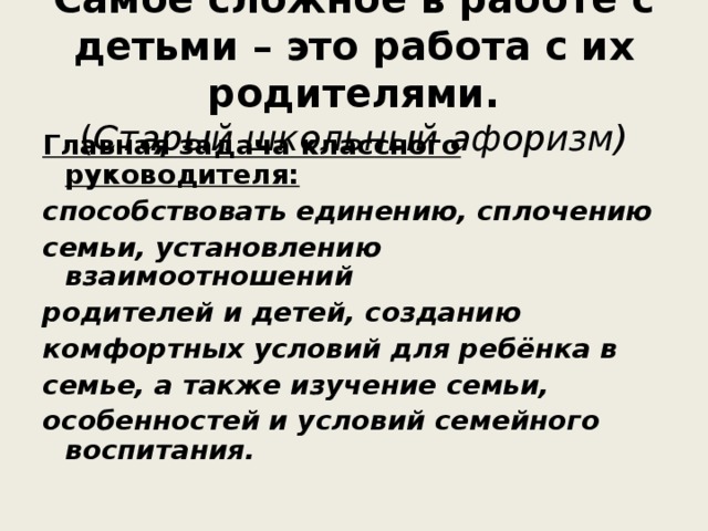 Самое сложное в работе с детьми – это работа с их родителями.  ( Старый школьный афоризм) Главная задача классного руководителя: способствовать единению, сплочению семьи, установлению взаимоотношений родителей и детей, созданию комфортных условий для ребёнка в семье, а также изучение семьи, особенностей и условий семейного воспитания.