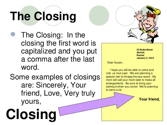 The Closing The Closing:  In the closing the first word is capitalized and you put a comma after the last word.   Some examples of closings are: Sincerely, Your friend, Love, Very truly yours, 50 BytkoStreet Abinsk, Russia January 5, 2010 Dear Susan,  I hope you will be able to come and visit us next year. We are planning a special visit to Anapa,the sea resort. My mom will call your mom later to make all arrangements. Be sure to bring your swimsuit when you come! We’re planning to swim a lot. Your friend, Closing