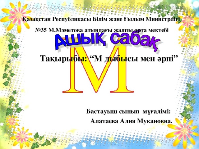 Қазақстан Республикасы Білім және Ғылым Министрлігі № 35 М.Мәметова атындағы жалпы орта мектебі Тақырыбы: “М дыбысы мен әрпі” Бастауыш сынып мұғалімі: Алатаева Алия Мукановна.