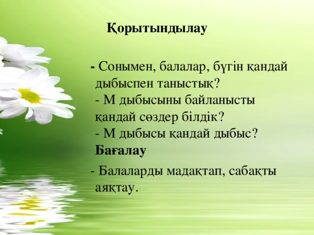 Қорытындылау   - Сонымен, балалар, бүгін қандай дыбыспен таныстық?  - М дыбысыны байланысты қандай сөздер білдік?  - М дыбысы қандай дыбыс?  Бағалау  - Балаларды мадақтап, сабақты аяқтау.