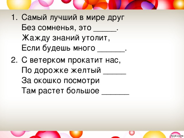 Самый лучший в мире друг   Без сомненья, это _____.   Жажду знаний утолит,   Если будешь много ______.  С ветерком прокатит нас,   По дорожке желтый _____   За окошко посмотри   Там растет большое ______ 