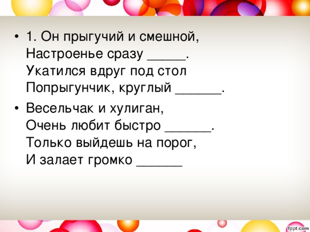 1. Он прыгучий и смешной,   Настроенье сразу _____.   Укатился вдруг под стол   Попрыгунчик, круглый ______.  Весельчак и хулиган,   Очень любит быстро ______.   Только выйдешь на порог,   И залает громко ______ 