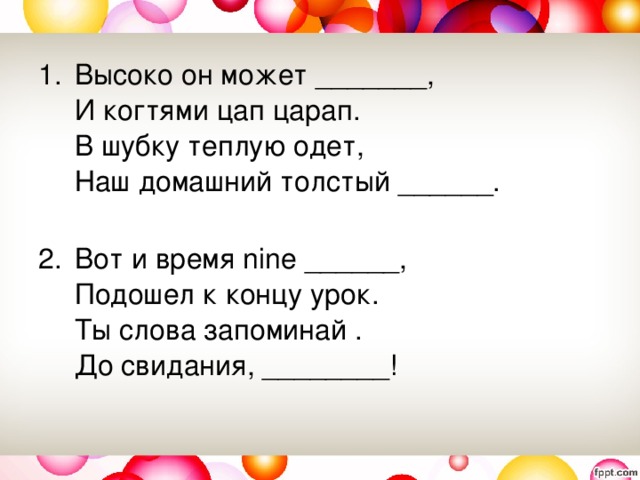 Высоко он может _______,   И когтями цап царап.   В шубку теплую одет,   Наш домашний толстый ______.    Вот и время nine ______,   Подошел к концу урок.   Ты слова запоминай .   До свидания, ________! 