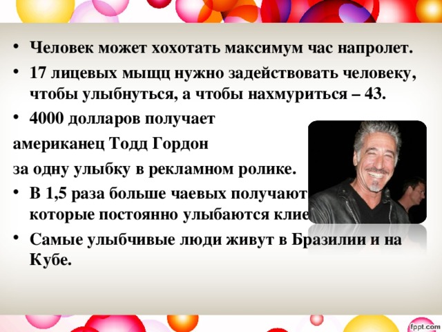 Человек может хохотать максимум час напролет. 17 лицевых мыщц нужно задействовать человеку, чтобы улыбнуться, а чтобы нахмуриться – 43. 4000 долларов получает американец Тодд Гордон за одну улыбку в рекламном ролике. В 1,5 раза больше чаевых получают официанты, которые постоянно  улыбаются клиентам. Самые улыбчивые люди живут в Бразилии и на Кубе.