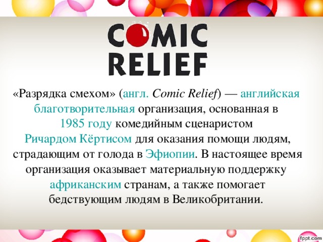 «Разрядка смехом» ( англ.   Comic Relief ) —  английская   благотворительная  организация, основанная в  1985 году комедийным сценаристом  Ричардом Кёртисом  для оказания помощи людям, страдающим от голода в  Эфиопии . В настоящее время организация оказывает материальную поддержку  африканским  странам, а также помогает бедствующим людям в Великобритании. 