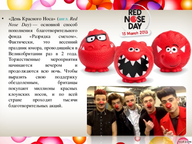 «День Красного Носа» ( англ.   Red Nose Day ) — основной способ пополнения благотворительного фонда «Разрядка смехом». Фактически, это весенний праздник юмора, проводящийся в Великобритании раз в 2 года. Торжественные мероприятия начинаются вечером и продолжаются всю ночь. Чтобы выразить свою поддержку обездоленным, британцы покупают миллионы красных клоунских носов, и по всей стране проходят тысячи благотворительных акций.