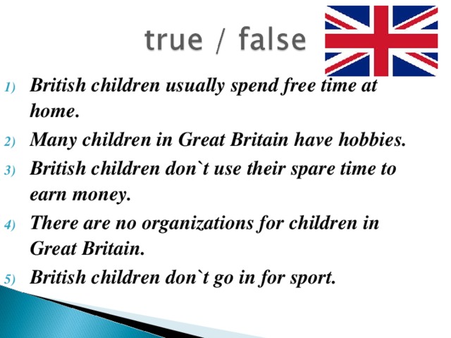 British children usually spend free time at home. Many children in Great Britain have hobbies. British children don`t use their spare time to earn money. There are no organizations for children in Great Britain. British children don`t go in for sport.
