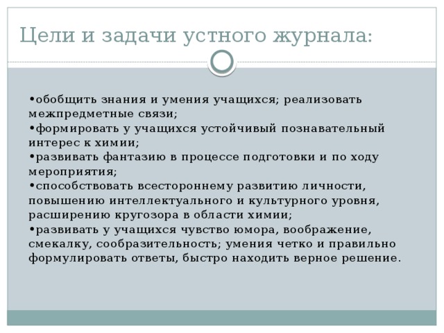 Цели и задачи устного журнала:  • обобщить знания и умения учащихся; реализовать межпредметные связи;  •формировать у учащихся устойчивый познавательный интерес к химии;  •развивать фантазию в процессе подготовки и по ходу мероприятия;  •способствовать всестороннему развитию личности, повышению интеллектуального и культурного уровня, расширению кругозора в области химии;  •развивать у учащихся чувство юмора, воображение, смекалку, сообразительность; умения четко и правильно формулировать ответы, быстро находить верное решение.