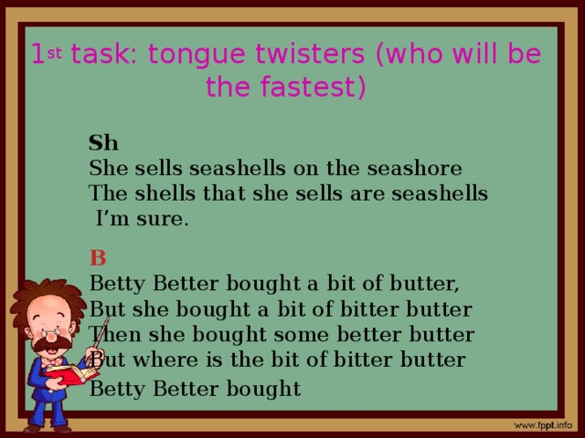 1 st task: tongue twisters (who will be the fastest) Sh  She sells seashells on the seashore The shells that she sells are seashells I ’ m sure. B  Betty Better bought a bit of butter, But she bought a bit of bitter butter Then she bought some better butter But where is the bit of bitter butter Betty Better bought