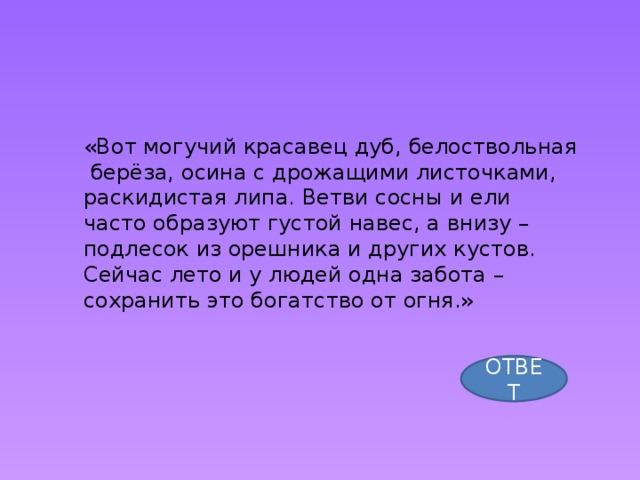 «Вот могучий красавец дуб, белоствольная  берёза, осина с дрожащими листочками, раскидистая липа. Ветви сосны и ели часто образуют густой навес, а внизу – подлесок из орешника и других кустов. Сейчас лето и у людей одна забота – сохранить это богатство от огня.» ОТВЕТ