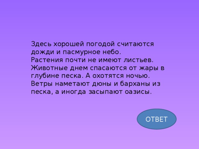 Здесь хорошей погодой считаются дожди и пасмурное небо. Растения почти не имеют листьев. Животные днем спасаются от жары в глубине песка. А охотятся ночью. Ветры наметают дюны и барханы из песка, а иногда засыпают оазисы. ОТВЕТ