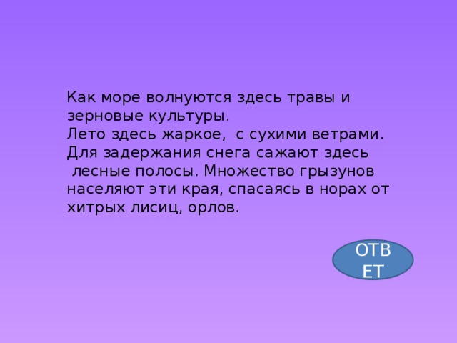 Как море волнуются здесь травы и зерновые культуры. Лето здесь жаркое, с сухими ветрами. Для задержания снега сажают здесь  лесные полосы. Множество грызунов населяют эти края, спасаясь в норах от хитрых лисиц, орлов. ОТВЕТ