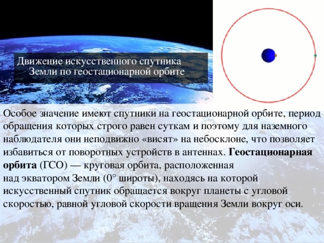 Движение искусственного спутника Земли по геостационарной орбите Особое значение имеют спутники на геостационарной орбите, период обращения которых строго равен суткам и поэтому для наземного наблюдателя они неподвижно «висят» на небосклоне, что позволяет избавиться от поворотных устройств в антеннах.  Геостационарная орбита  (ГСО) — круговая орбита, расположенная над экватором Земли (0° широты), находясь на которой искусственный спутник обращается вокруг планеты с угловой скоростью, равной угловой скорости вращения Земли вокруг оси. 