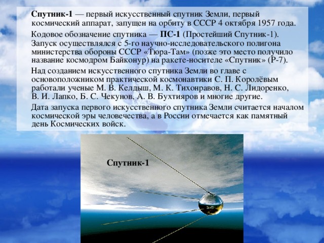 Спутник-1  — первый искусственный спутник Земли, первый космический аппарат, запущен на орбиту в СССР 4 октября 1957 года.  Кодовое обозначение спутника —  ПС-1  (Простейший Спутник-1). Запуск осуществлялся с 5-го научно-исследовательского полигона министерства обороны СССР «Тюра-Там» (позже это место получило название космодром Байконур) на ракете-носителе «Спутник» (Р-7).  Над созданием искусственного спутника Земли во главе с основоположником практической космонавтики С. П. Королёвым работали ученые М. В. Келдыш, М. К. Тихонравов, Н. С. Лидоренко, В. И. Лапко, Б. С. Чекунов, А. В. Бухтияров и многие другие.  Дата запуска первого искусственного спутника Земли считается началом космической эры человечества, а в России отмечается как памятный день Космических войск. Спутник-1