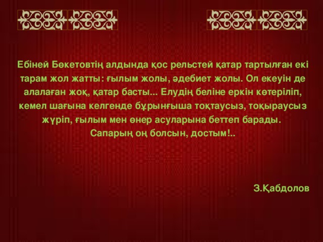 Ебіней Бөкетовтің алдында қос рельстей қатар тартылған екі тарам жол жатты: ғылым жолы, әдебиет жолы. Ол екеуін де алалаған жоқ, қатар басты... Елудің беліне еркін көтеріліп, кемел шағына келгенде бұрынғыша тоқтаусыз, тоқыраусыз жүріп, ғылым мен өнер асуларына беттеп барады. Сапарың оң болсын, достым!..    З.Қабдолов    