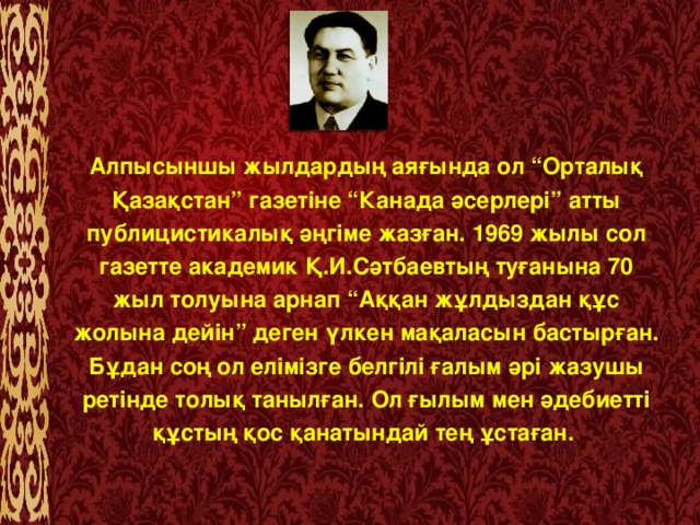 Алпысыншы жылдардың аяғында ол “Орталық Қазақстан” газетіне “Канада әсерлері” атты публицистикалық әңгіме жазған. 1969 жылы сол газетте академик Қ.И.Сәтбаевтың туғанына 70 жыл толуына арнап “Аққан жұлдыздан құс жолына дейін” деген үлкен мақаласын бастырған. Бұдан соң ол елімізге белгілі ғалым әрі жазушы ретінде толық танылған. Ол ғылым мен әдебиетті құстың қос қанатындай тең ұстаған.