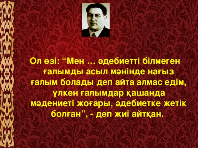 Ол өзі: “Мен … әдебиетті білмеген ғалымды асыл мәнінде нағыз ғалым болады деп айта алмас едім, үлкен ғалымдар қашанда мәдениеті жоғары, әдебиетке жетік болған”, - деп жиі айтқан.