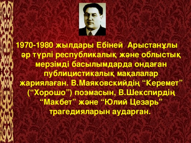 1970-1980 жылдары Ебіней  Арыстанұлы  әр түрлі республикалық және облыстық мерзімді басылымдарда ондаған публицистикалық мақалалар жариялаған. В.Маяковскийдің “Керемет” (“Хорошо”) поэмасын, В.Шекспирдің “Макбет” және “Юлий Цезарь” трагедияларын аударған.