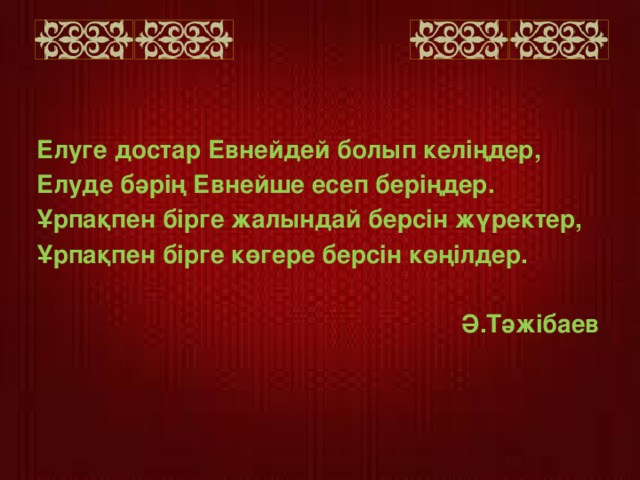 Елуге достар Евнейдей болып келіңдер, Елуде бәрің Евнейше есеп беріңдер. Ұрпақпен бірге жалындай берсін жүректер, Ұрпақпен бірге көгере берсін көңілдер.    Ә.Тәжібаев