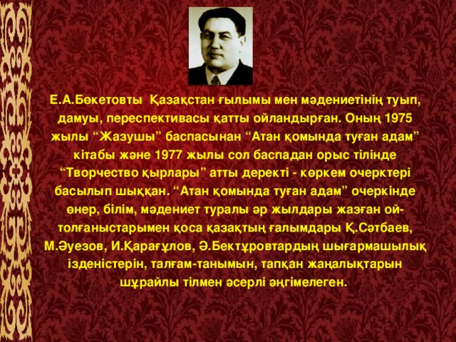 Е.А.Бөкетовты  Қазақстан ғылымы мен мәдениетінің туып, дамуы, переспективасы қатты ойландырған. Оның 1975 жылы “Жазушы” баспасынан “Атан қомында туған адам” кітабы және 1977 жылы сол баспадан орыс тілінде “Творчество қырлары” атты деректі - көркем очерктері басылып шыққан. “Атан қомында туған адам” очеркінде өнер, білім, мәдениет туралы әр жылдары жазған ой-толғаныстарымен қоса қазақтың ғалымдары Қ.Сәтбаев, М.Әуезов, И.Қарағұлов, Ә.Бектұровтардың шығармашылық ізденістерін, талғам-танымын, тапқан жаңалықтарын шұрайлы тілмен әсерлі әңгімелеген.